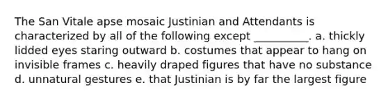 The San Vitale apse mosaic Justinian and Attendants is characterized by all of the following except __________. a. thickly lidded eyes staring outward b. costumes that appear to hang on invisible frames c. heavily draped figures that have no substance d. unnatural gestures e. that Justinian is by far the largest figure