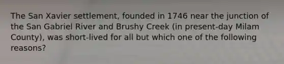 The San Xavier settlement, founded in 1746 near the junction of the San Gabriel River and Brushy Creek (in present-day Milam County), was short-lived for all but which one of the following reasons?