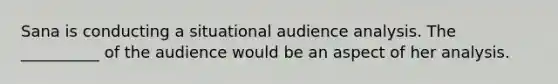 Sana is conducting a situational audience analysis. The __________ of the audience would be an aspect of her analysis.