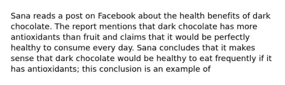 Sana reads a post on Facebook about the health benefits of dark chocolate. The report mentions that dark chocolate has more antioxidants than fruit and claims that it would be perfectly healthy to consume every day. Sana concludes that it makes sense that dark chocolate would be healthy to eat frequently if it has antioxidants; this conclusion is an example of