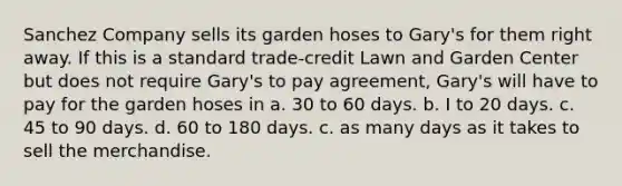 Sanchez Company sells its garden hoses to Gary's for them right away. If this is a standard trade-credit Lawn and Garden Center but does not require Gary's to pay agreement, Gary's will have to pay for the garden hoses in a. 30 to 60 days. b. I to 20 days. c. 45 to 90 days. d. 60 to 180 days. c. as many days as it takes to sell the merchandise.