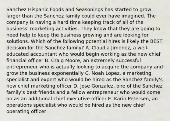 Sanchez Hispanic Foods and Seasonings has started to grow larger than the Sanchez family could ever have imagined. The company is having a hard time keeping track of all of the​ business' marketing activities. They know that they are going to need help to keep the business growing and are looking for solutions. Which of the following potential hires is likely the BEST decision for the Sanchez​ family? A. Claudia​ Jimenez, a​ well-educated accountant who would begin working as the new chief financial officer B. Craig​ Moore, an extremely successful entrepreneur who is actually looking to acquire the company and grow the business exponentially C. Noah​ Lopez, a marketing specialist and expert who would be hired as the Sanchez​ family's new chief marketing officer D. Jose​ Gonzalez, one of the Sanchez​ family's best friends and a fellow entrepreneur who would come on as an additional chief executive officer E. Karin​ Petersen, an operations specialist who would be hired as the new chief operating officer