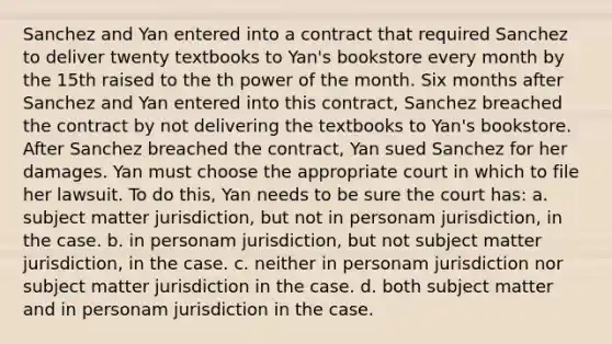 Sanchez and Yan entered into a contract that required Sanchez to deliver twenty textbooks to Yan's bookstore every month by the 15th raised to the th power of the month. Six months after Sanchez and Yan entered into this contract, Sanchez breached the contract by not delivering the textbooks to Yan's bookstore. After Sanchez breached the contract, Yan sued Sanchez for her damages. Yan must choose the appropriate court in which to file her lawsuit. To do this, Yan needs to be sure the court has: a. subject matter jurisdiction, but not in personam jurisdiction, in the case. b. in personam jurisdiction, but not subject matter jurisdiction, in the case. c. neither in personam jurisdiction nor subject matter jurisdiction in the case. d. both subject matter and in personam jurisdiction in the case.