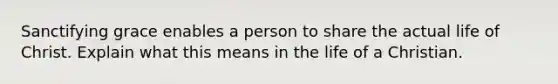 Sanctifying grace enables a person to share the actual life of Christ. Explain what this means in the life of a Christian.