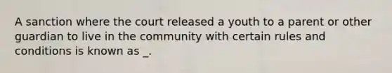 A sanction where the court released a youth to a parent or other guardian to live in the community with certain rules and conditions is known as _.