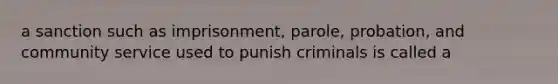 a sanction such as imprisonment, parole, probation, and community service used to punish criminals is called a