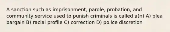 A sanction such as imprisonment, parole, probation, and community service used to punish criminals is called a(n) A) plea bargain B) racial profile C) correction D) police discretion