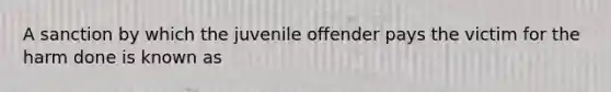 A sanction by which the juvenile offender pays the victim for the harm done is known as