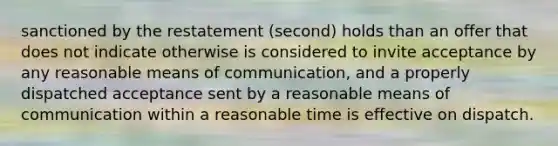 sanctioned by the restatement (second) holds than an offer that does not indicate otherwise is considered to invite acceptance by any reasonable means of communication, and a properly dispatched acceptance sent by a reasonable means of communication within a reasonable time is effective on dispatch.