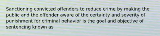 Sanctioning convicted offenders to reduce crime by making the public and the offender aware of the certainty and severity of punishment for criminal behavior is the goal and objective of sentencing known as