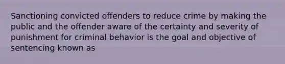 Sanctioning convicted offenders to reduce crime by making the public and the offender aware of the certainty and severity of punishment for criminal behavior is the goal and objective of sentencing known as​