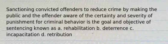 Sanctioning convicted offenders to reduce crime by making the public and the offender aware of the certainty and severity of punishment for criminal behavior is the goal and objective of sentencing known as a. rehabilitation b. deterrence c. incapacitation d. retribution