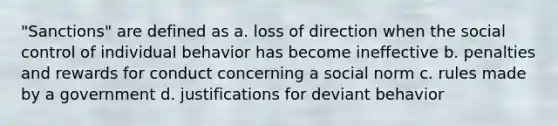 "Sanctions" are defined as a. loss of direction when the social control of individual behavior has become ineffective b. penalties and rewards for conduct concerning a social norm c. rules made by a government d. justifications for deviant behavior