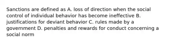 Sanctions are defined as A. loss of direction when the social control of individual behavior has become ineffective B. justifications for deviant behavior C. rules made by a government D. penalties and rewards for conduct concerning a social norm