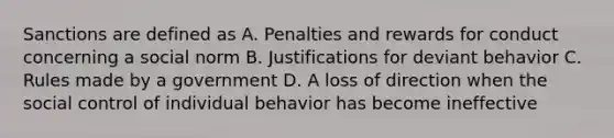 Sanctions are defined as A. Penalties and rewards for conduct concerning a social norm B. Justifications for deviant behavior C. Rules made by a government D. A loss of direction when the social control of individual behavior has become ineffective