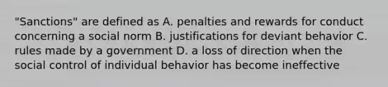 "Sanctions" are defined as A. penalties and rewards for conduct concerning a social norm B. justifications for deviant behavior C. rules made by a government D. a loss of direction when the social control of individual behavior has become ineffective