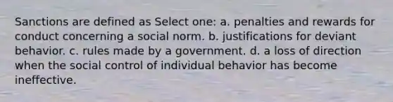 Sanctions are defined as Select one: a. penalties and rewards for conduct concerning a social norm. b. justifications for deviant behavior. c. rules made by a government. d. a loss of direction when the social control of individual behavior has become ineffective.