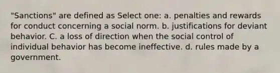 "Sanctions" are defined as Select one: a. penalties and rewards for conduct concerning a social norm. b. justifications for deviant behavior. C. a loss of direction when the social control of individual behavior has become ineffective. d. rules made by a government.