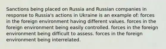 Sanctions being placed on Russia and Russian companies in response to Russia's actions in Ukraine is an example of: forces in the foreign environment having different values. forces in the foreign environment being easily controlled. forces in the foreign environment being difficult to assess. forces in the foreign environment being interrelated.