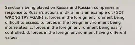 Sanctions being placed on Russia and Russian companies in response to Russia's actions in Ukraine is an example of: (GOT WRONG TRY AGAIN) a. forces in the foreign environment being difficult to assess. b. forces in the foreign environment being interrelated. c. forces in the foreign environment being easily controlled. d. forces in the foreign environment having different values.