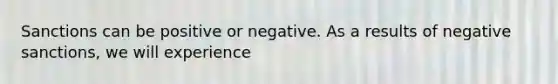 Sanctions can be positive or negative. As a results of negative sanctions, we will experience