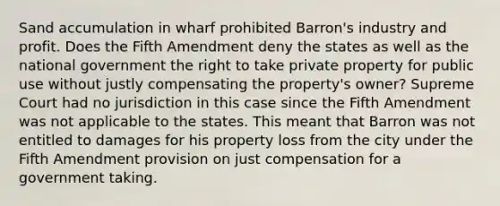 Sand accumulation in wharf prohibited Barron's industry and profit. Does the Fifth Amendment deny the states as well as the national government the right to take private property for public use without justly compensating the property's owner? Supreme Court had no jurisdiction in this case since the Fifth Amendment was not applicable to the states. This meant that Barron was not entitled to damages for his property loss from the city under the Fifth Amendment provision on just compensation for a government taking.