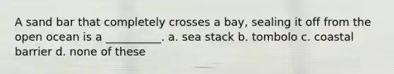 A sand bar that completely crosses a bay, sealing it off from the open ocean is a __________. a. sea stack b. tombolo c. coastal barrier d. none of these