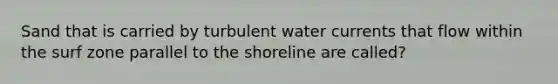 Sand that is carried by turbulent water currents that flow within the surf zone parallel to the shoreline are called?