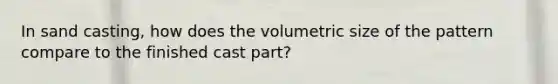 In sand casting, how does the volumetric size of the pattern compare to the finished cast part?