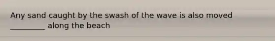 Any sand caught by the swash of the wave is also moved _________ along the beach