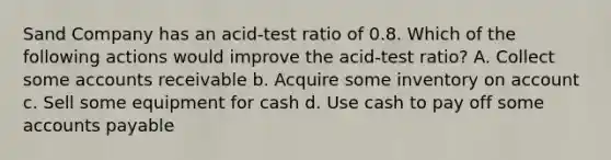 Sand Company has an acid-test ratio of 0.8. Which of the following actions would improve the acid-test ratio? A. Collect some accounts receivable b. Acquire some inventory on account c. Sell some equipment for cash d. Use cash to pay off some accounts payable