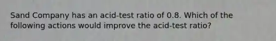 Sand Company has an acid-test ratio of 0.8. Which of the following actions would improve the acid-test ratio?