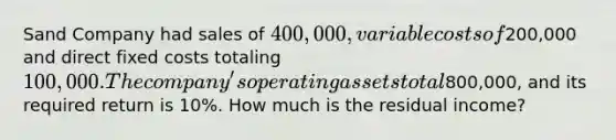 Sand Company had sales of 400,000, variable costs of200,000 and direct fixed costs totaling 100,000. The company's operating assets total800,000, and its required return is 10%. How much is the residual income?