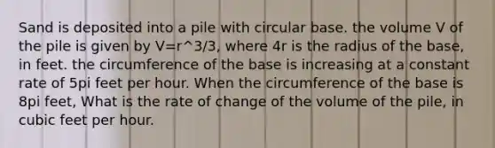 Sand is deposited into a pile with circular base. the volume V of the pile is given by V=r^3/3, where 4r is the radius of the base, in feet. the circumference of the base is increasing at a constant rate of 5pi feet per hour. When the circumference of the base is 8pi feet, What is the rate of change of the volume of the pile, in cubic feet per hour.