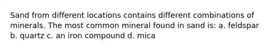 Sand from different locations contains different combinations of minerals. The most common mineral found in sand is: a. feldspar b. quartz c. an iron compound d. mica