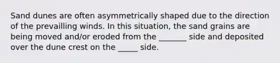 Sand dunes are often asymmetrically shaped due to the direction of the prevailling winds. In this situation, the sand grains are being moved and/or eroded from the _______ side and deposited over the dune crest on the _____ side.