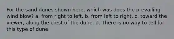 For the sand dunes shown here, which was does the prevailing wind blow? a. from right to left. b. from left to right. c. toward the viewer, along the crest of the dune. d. There is no way to tell for this type of dune.