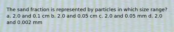 The sand fraction is represented by particles in which size range? a. 2.0 and 0.1 cm b. 2.0 and 0.05 cm c. 2.0 and 0.05 mm d. 2.0 and 0.002 mm