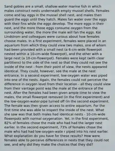 Sand gobies are a small, shallow-water marine fish in which males construct nests underneath empty mussel shells. Females come and lay eggs in the mussel shell nest, and males then guard the eggs until they hatch. Males fan water over the eggs with their fins while the eggs develop. The more eggs in their nest, and the more those eggs consume oxygen from the surrounding water, the more the male will fan the eggs. Kai Lindstrom and colleagues were curious about how females choose males. In a first experiment, females were placed in an aquarium from which they could view two males, one of whom had been provided with a small nest (a 6-cm-wide flowerpot nested within a 10-cm-wide flowerpot), and the other with a large nest (a 10-cm-flowerpot). Females were kept (with clear partitions) to the side of the nest so that they could not see the inside of the nest - from their point of view, the nests appeared identical. They could, however, see the male at the nest entrance. In a second experiment, low-oxygen water was piped into one of the nests. Again, the females could not perceive the difference in oxygen level from their location - all they could view from their vantage point was the male at the entrance of the nest. After the females had been given ample time to view the males, the small flowerpot removed (in the first experiment) and the low-oxygen-water-pipe turned off (in the second experiment. The female was then given access to entire aquarium. For the first time she was able to inspect the inside of the nest. What she saw was that both males had identical nests - 10-cm-wide flowerpots with normal oxygenation. Yet, in the first experiment, 82% of females chose the male who had had the larger nest earlier. In the second experiment, 73% of females chose the male who had had low-oxygen-wate r piped into his nest earlier. What explanation do you have for these results? How were females able to perceive differences in nests that they could not see, and why did they make the choices that they did?