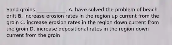 Sand groins ____________. A. have solved the problem of beach drift B. increase erosion rates in the region up current from the groin C. increase erosion rates in the region down current from the groin D. increase depositional rates in the region down current from the groin