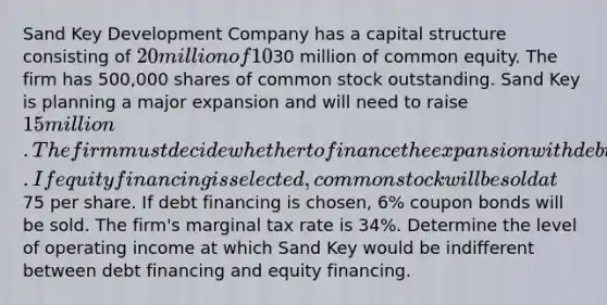 Sand Key Development Company has a capital structure consisting of 20 million of 10% debt and30 million of common equity. The firm has 500,000 shares of common stock outstanding. Sand Key is planning a major expansion and will need to raise 15 million. The firm must decide whether to finance the expansion with debt or equity. If equity financing is selected, common stock will be sold at75 per share. If debt financing is chosen, 6% coupon bonds will be sold. The firm's marginal tax rate is 34%. Determine the level of operating income at which Sand Key would be indifferent between debt financing and equity financing.