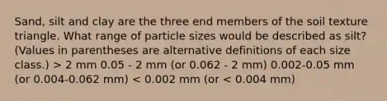 Sand, silt and clay are the three end members of the soil texture triangle. What range of particle sizes would be described as silt? (Values in parentheses are alternative definitions of each size class.) > 2 mm 0.05 - 2 mm (or 0.062 - 2 mm) 0.002-0.05 mm (or 0.004-0.062 mm) < 0.002 mm (or < 0.004 mm)