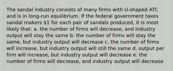 The sandal industry consists of many firms with U-shaped ATC and is in long-run equilibrium. If the federal government taxes sandal makers 1 for each pair of sandals produced, it is most likely that: a. the number of firms will decrease, and industry output will stay the same b. the number of firms will stay the same, but industry output will decrease c. the number of firms will increase, but industry output will still the same d. output per firm will increase, but industry output will decrease e. the number of firms will decrease, and industry output will decrease