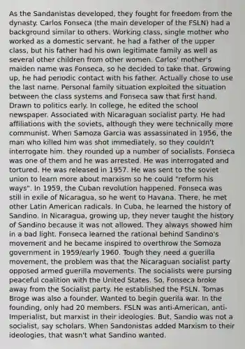 As the Sandanistas developed, they fought for freedom from the dynasty. Carlos Fonseca (the main developer of the FSLN) had a background similar to others. Working class, single mother who worked as a domestic servant. he had a father of the upper class, but his father had his own legitimate family as well as several other children from other women. Carlos' mother's maiden name was Fonseca, so he decided to take that. Growing up, he had periodic contact with his father. Actually chose to use the last name. Personal family situation exploited the situation between the class systems and Fonseca saw that first hand. Drawn to politics early. In college, he edited the school newspaper. Associated with Nicaraguan socialist party. He had affiliations with the soviets, although they were technically more communist. When Samoza Garcia was assassinated in 1956, the man who killed him was shot immediately, so they couldn't interrogate him. they rounded up a number of socialists. Fonseca was one of them and he was arrested. He was interrogated and tortured. He was released in 1957. He was sent to the soviet union to learn more about marxism so he could "reform his ways". In 1959, the Cuban revolution happened. Fonseca was still in exile of Nicaragua, so he went to Havana. There, he met other Latin American radicals. In Cuba, he learned the history of Sandino. In Nicaragua, growing up, they never taught the history of Sandino because it was not allowed. They always showed him in a bad light. Fonseca learned the rational behind Sandino's movement and he became inspired to overthrow the Somoza government in 1959/early 1960. Tough they need a guerilla movement, the problem was that the Nicaraguan socialist party opposed armed guerilla movements. The socialists were pursing peaceful coalition with the United States. So, Fonseca broke away from the Socialist party. He established the FSLN. Tomas Broge was also a founder. Wanted to begin guerila war. In the founding, only had 20 members. FSLN was anti-American, anti-Imperialist, but marxist in their ideologies. But, Sandio was not a socialist, say scholars. When Sandonistas added Marxism to their ideologies, that wasn't what Sandino wanted.