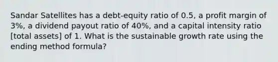 Sandar Satellites has a debt-equity ratio of 0.5, a profit margin of 3%, a dividend payout ratio of 40%, and a capital intensity ratio [total assets] of 1. What is the sustainable growth rate using the ending method formula?