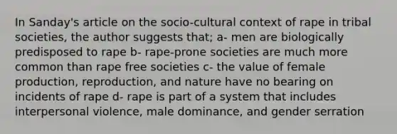 In Sanday's article on the socio-cultural context of rape in tribal societies, the author suggests that; a- men are biologically predisposed to rape b- rape-prone societies are much more common than rape free societies c- the value of female production, reproduction, and nature have no bearing on incidents of rape d- rape is part of a system that includes interpersonal violence, male dominance, and gender serration