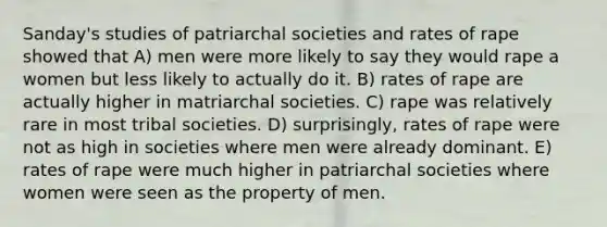 Sanday's studies of patriarchal societies and rates of rape showed that A) men were more likely to say they would rape a women but less likely to actually do it. B) rates of rape are actually higher in matriarchal societies. C) rape was relatively rare in most tribal societies. D) surprisingly, rates of rape were not as high in societies where men were already dominant. E) rates of rape were much higher in patriarchal societies where women were seen as the property of men.