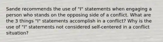 Sande recommends the use of "I" statements when engaging a person who stands on the opposing side of a conflict. What are the 3 things "I" statements accomplish in a conflict? Why is the use of "I" statements not considered self-centered in a conflict situation?