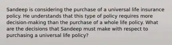 Sandeep is considering the purchase of a universal life insurance policy. He understands that this type of policy requires more decision-making than the purchase of a whole life policy. What are the decisions that Sandeep must make with respect to purchasing a universal life policy?