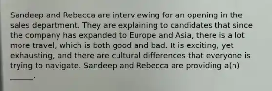 Sandeep and Rebecca are interviewing for an opening in the sales department. They are explaining to candidates that since the company has expanded to Europe and Asia, there is a lot more travel, which is both good and bad. It is exciting, yet exhausting, and there are cultural differences that everyone is trying to navigate. Sandeep and Rebecca are providing a(n) ______.